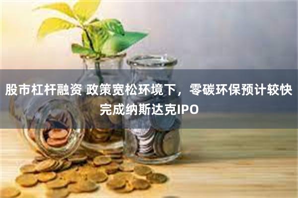 股市杠杆融资 政策宽松环境下，零碳环保预计较快完成纳斯达克IPO
