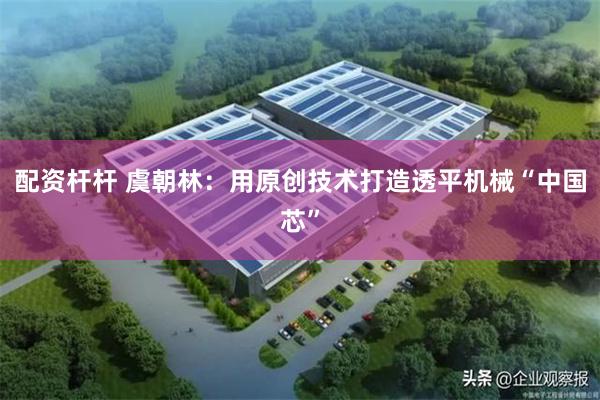 配资杆杆 虞朝林：用原创技术打造透平机械“中国芯”