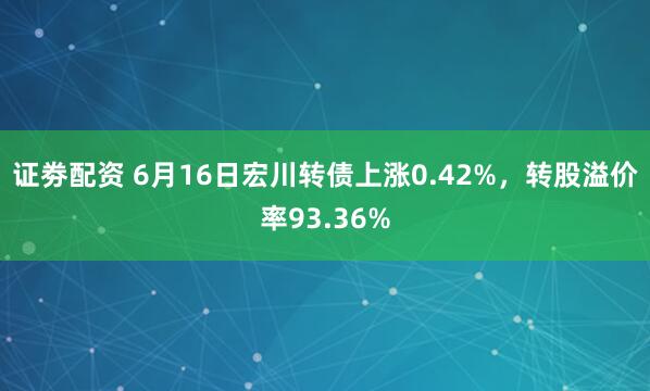 证劵配资 6月16日宏川转债上涨0.42%，转股溢价率93.36%