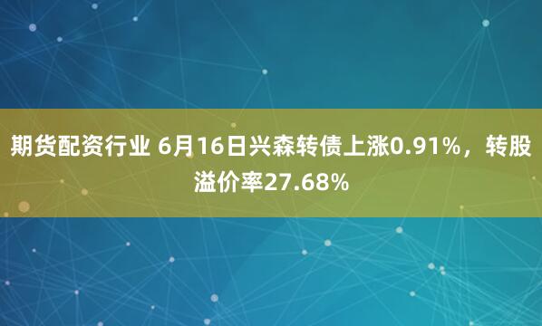 期货配资行业 6月16日兴森转债上涨0.91%，转股溢价率27.68%