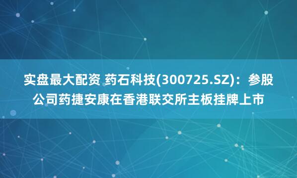 实盘最大配资 药石科技(300725.SZ)：参股公司药捷安康在香港联交所主板挂牌上市