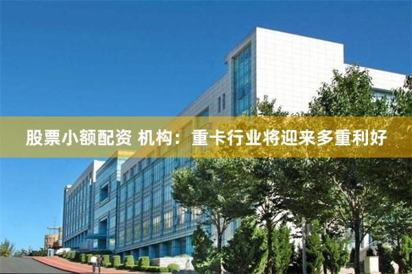 股票小额配资 机构：重卡行业将迎来多重利好