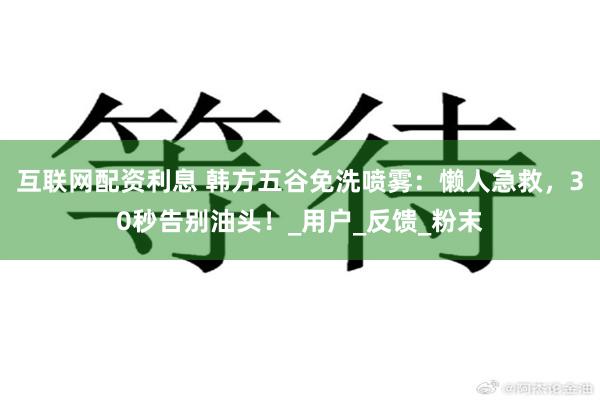 互联网配资利息 韩方五谷免洗喷雾：懒人急救，30秒告别油头！_用户_反馈_粉末