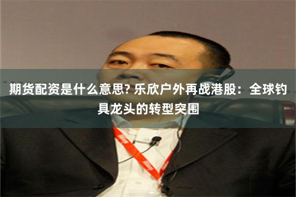 期货配资是什么意思? 乐欣户外再战港股：全球钓具龙头的转型突围