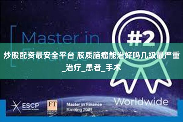 炒股配资最安全平台 胶质脑瘤能治好吗几级最严重_治疗_患者_手术