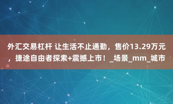 外汇交易杠杆 让生活不止通勤，售价13.29万元，捷途自由者探索+震撼上市！_场景_mm_城市