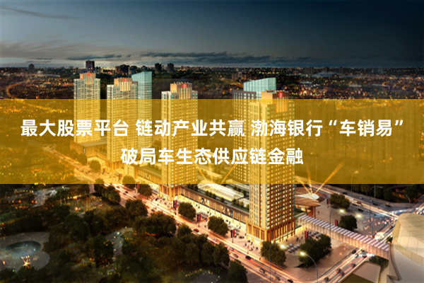 最大股票平台 链动产业共赢 渤海银行“车销易”破局车生态供应链金融