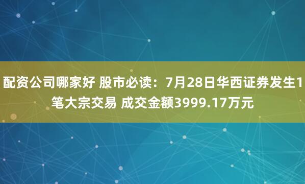 配资公司哪家好 股市必读：7月28日华西证券发生1笔大宗交易 成交金额3999.17万元