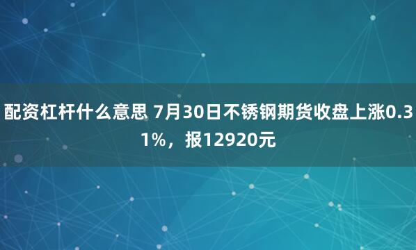 配资杠杆什么意思 7月30日不锈钢期货收盘上涨0.31%，报12920元