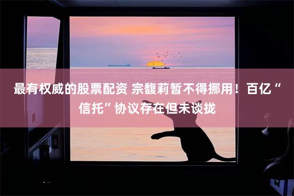 最有权威的股票配资 宗馥莉暂不得挪用！百亿“信托”协议存在但未谈拢