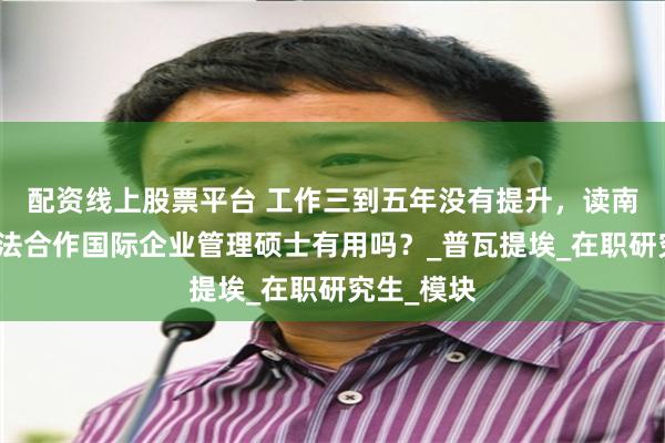 配资线上股票平台 工作三到五年没有提升，读南昌大学中法合作国际企业管理硕士有用吗？_普瓦提埃_在职研究生_模块