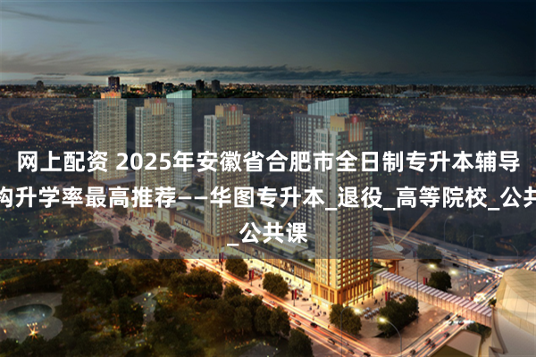 网上配资 2025年安徽省合肥市全日制专升本辅导机构升学率最高推荐——华图专升本_退役_高等院校_公共课