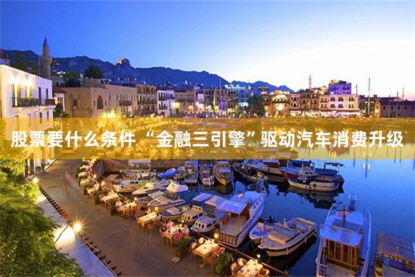 股票要什么条件 “金融三引擎”驱动汽车消费升级