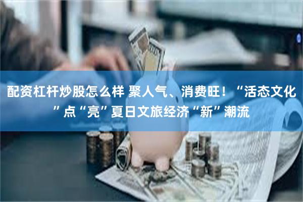 配资杠杆炒股怎么样 聚人气、消费旺！“活态文化”点“亮”夏日文旅经济“新”潮流