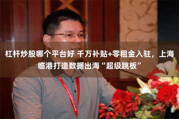 杠杆炒股哪个平台好 千万补贴+零租金入驻，上海临港打造数据出海“超级跳板”