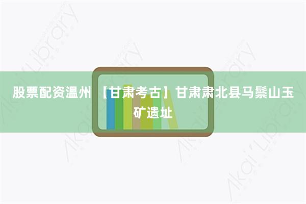 股票配资温州 【甘肃考古】甘肃肃北县马鬃山玉矿遗址