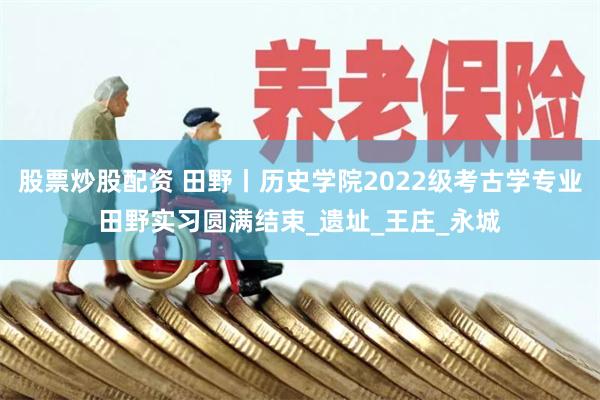 股票炒股配资 田野丨历史学院2022级考古学专业田野实习圆满结束_遗址_王庄_永城