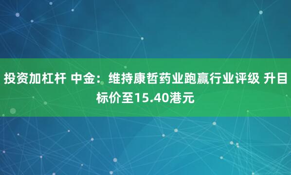 投资加杠杆 中金：维持康哲药业跑赢行业评级 升目标价至15.40港元
