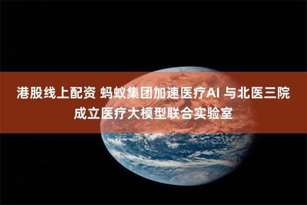 港股线上配资 蚂蚁集团加速医疗AI 与北医三院成立医疗大模型联合实验室