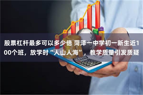 股票杠杆最多可以多少倍 菏泽一中学初一新生近100个班，放学时“人山人海”，教学质量引发质疑