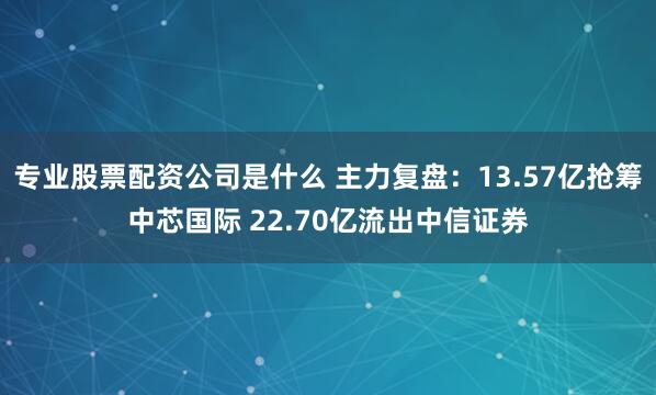 专业股票配资公司是什么 主力复盘：13.57亿抢筹中芯国际 22.70亿流出中信证券